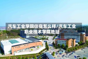 汽车工业学院住宿怎么样/汽车工业职业技术学院地址