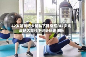 42岁姚晨晒大量私下健身照/42岁姚晨晒大量私下健身照违法吗