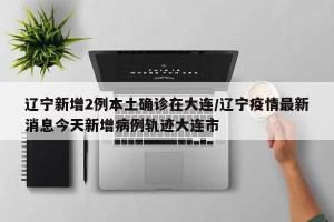 辽宁新增2例本土确诊在大连/辽宁疫情最新消息今天新增病例轨迹大连市
