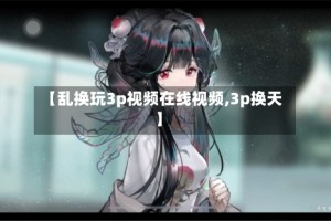 【乱换玩3p视频在线视频,3p换天】