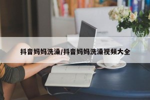抖音妈妈洗澡/抖音妈妈洗澡视频大全