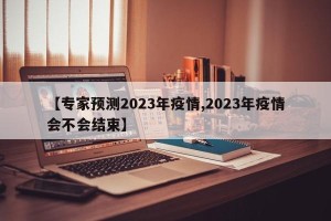 【专家预测2023年疫情,2023年疫情会不会结束】