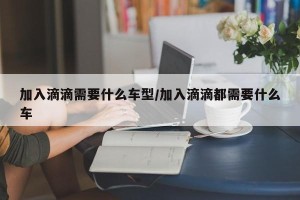 加入滴滴需要什么车型/加入滴滴都需要什么车
