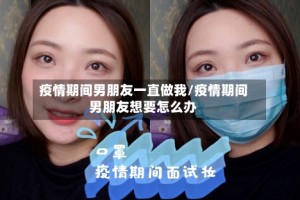 疫情期间男朋友一直做我/疫情期间男朋友想要怎么办