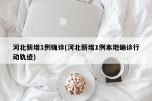 河北新增1例确诊(河北新增1例本地确诊行动轨迹)