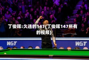 丁俊晖:久违的147(丁俊晖147所有的视频)