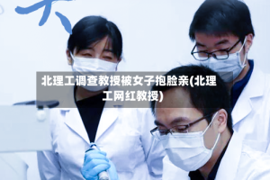 北理工调查教授被女子抱脸亲(北理工网红教授)