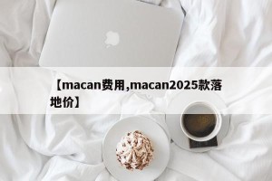 【macan费用,macan2025款落地价】