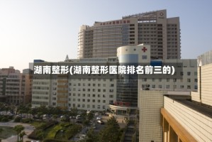 湖南整形(湖南整形医院排名前三的)