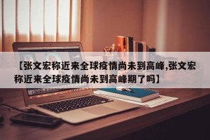 【张文宏称近来全球疫情尚未到高峰,张文宏称近来全球疫情尚未到高峰期了吗】