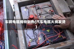 车辆电瓶线特别热(汽车电瓶火线发烫)