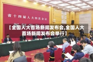 【全国人大首场新闻发布会,全国人大首场新闻发布会举行】