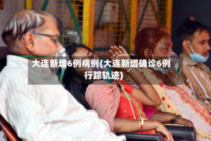 大连新增6例病例(大连新增确诊6例行踪轨迹)