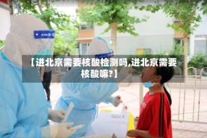 【进北京需要核酸检测吗,进北京需要核酸嘛?】