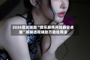 2026首发辅助“微乐麻将开挂器安卓版”揭秘透视辅助万能挂用法