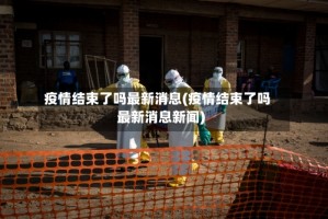疫情结束了吗最新消息(疫情结束了吗最新消息新闻)