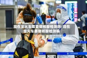 现在坐火车需要做核酸检测吗/现在坐火车要做核酸检测嘛
