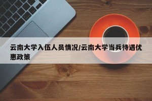 云南大学入伍人员情况/云南大学当兵待遇优惠政策