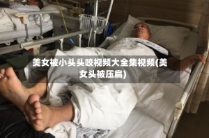 美女被小头头咬视频大全集视频(美女头被压扁)