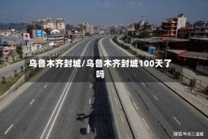 乌鲁木齐封城/乌鲁木齐封城100天了吗
