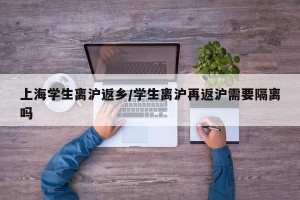 上海学生离沪返乡/学生离沪再返沪需要隔离吗