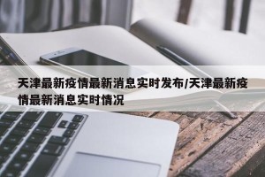 天津最新疫情最新消息实时发布/天津最新疫情最新消息实时情况