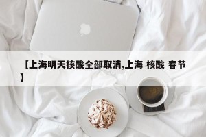 【上海明天核酸全部取消,上海 核酸 春节】