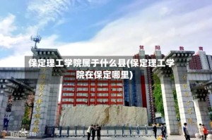保定理工学院属于什么县(保定理工学院在保定哪里)