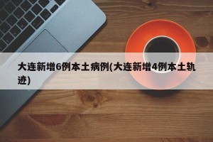 大连新增6例本土病例(大连新增4例本土轨迹)
