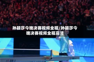 孙颖莎今晚决赛视频全程/孙颖莎今晚决赛视频全程高清
