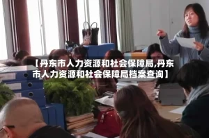 【丹东市人力资源和社会保障局,丹东市人力资源和社会保障局档案查询】