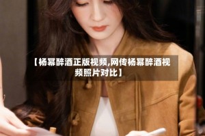 【杨幂醉酒正版视频,网传杨幂醉酒视频照片对比】