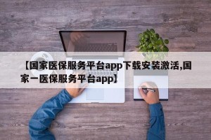 【国家医保服务平台app下载安装激活,国家一医保服务平台app】