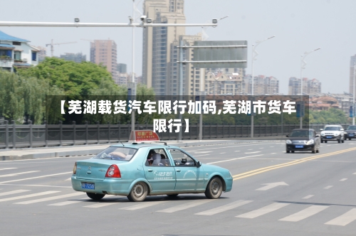 【芜湖载货汽车限行加码,芜湖市货车限行】-第1张图片