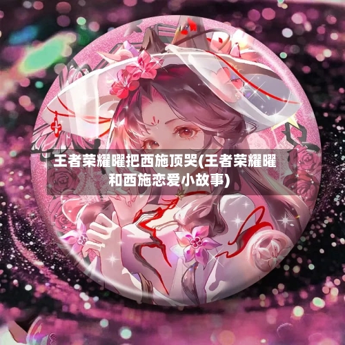 王者荣耀曜把西施顶哭(王者荣耀曜和西施恋爱小故事)-第1张图片