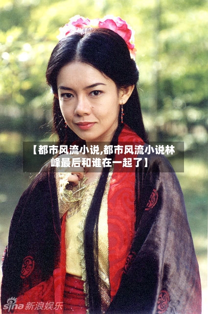 【都市风流小说,都市风流小说林峰最后和谁在一起了】-第2张图片