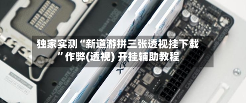 独家实测“新道游拼三张透视挂下载”作弊(透视) 开挂辅助教程-第2张图片