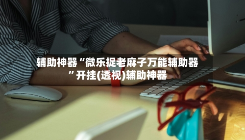 辅助神器“微乐捉老麻子万能辅助器”开挂(透视)辅助神器-第2张图片