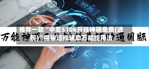 推荐一款“中至510k开挂神器免费(透视)”揭秘透视辅助万能挂用法-第3张图片