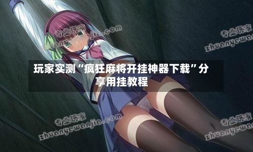 玩家实测“疯狂麻将开挂神器下载”分享用挂教程-第1张图片