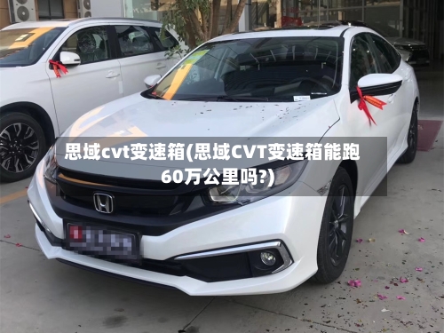 思域cvt变速箱(思域CVT变速箱能跑60万公里吗?)-第1张图片
