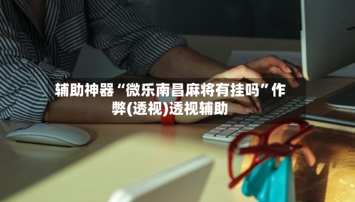 辅助神器“微乐南昌麻将有挂吗”作弊(透视)透视辅助-第1张图片