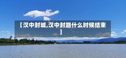 【汉中封城,汉中封路什么时候结束】-第1张图片