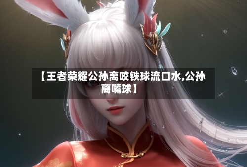 【王者荣耀公孙离咬铁球流口水,公孙离嘴球】-第1张图片