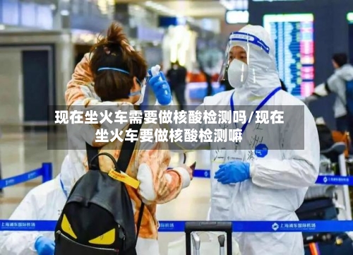 现在坐火车需要做核酸检测吗/现在坐火车要做核酸检测嘛-第1张图片