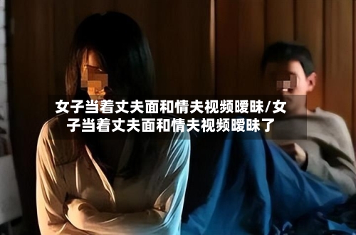 女子当着丈夫面和情夫视频暧昧/女子当着丈夫面和情夫视频暧昧了-第1张图片