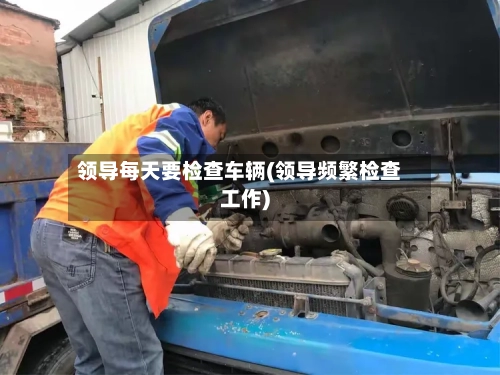 领导每天要检查车辆(领导频繁检查工作)-第1张图片