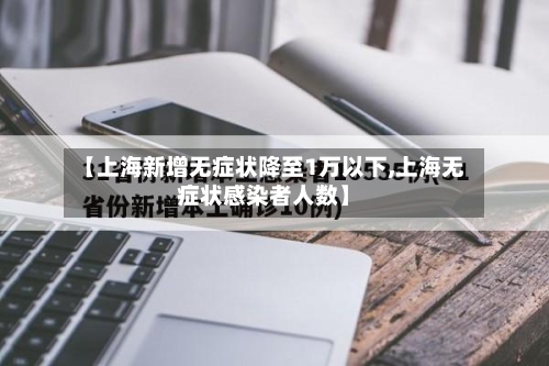 【上海新增无症状降至1万以下,上海无症状感染者人数】-第1张图片