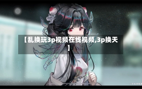 【乱换玩3p视频在线视频,3p换天】-第1张图片