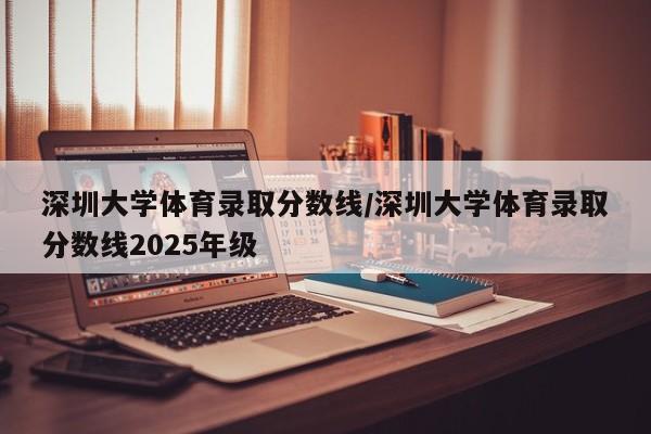 深圳大学体育录取分数线/深圳大学体育录取分数线2025年级